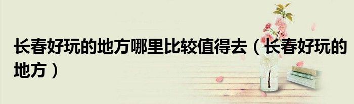 长春好玩的地方哪里比较值得去(长春好玩的地方)