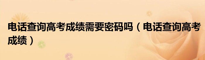 电话查询高考成绩需要密码吗(电话查询高考成绩)