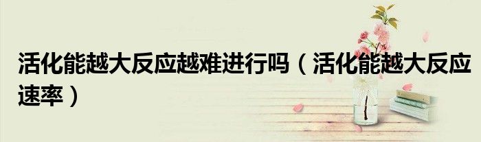 活化能越大反应越难进行吗(活化能越大反应速率)