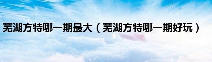 芜湖方特哪一期最大(芜湖方特哪一期好玩)