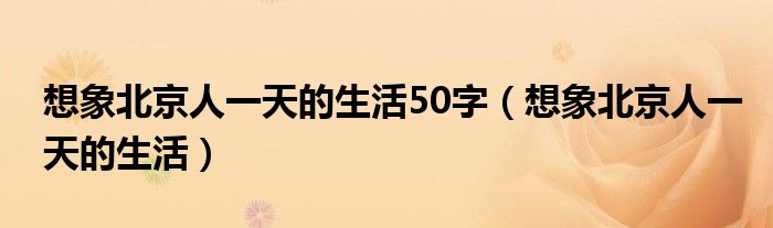 想象北京人一天的生活50字(想象北京人一天的生活)