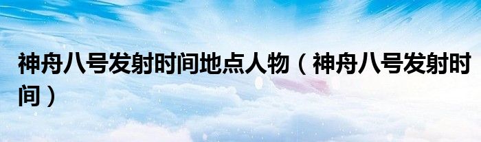 神舟八号发射时间地点人物(神舟八号发射时间)