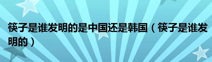 筷子是谁发明的是中国还是韩国(筷子是谁发明的)