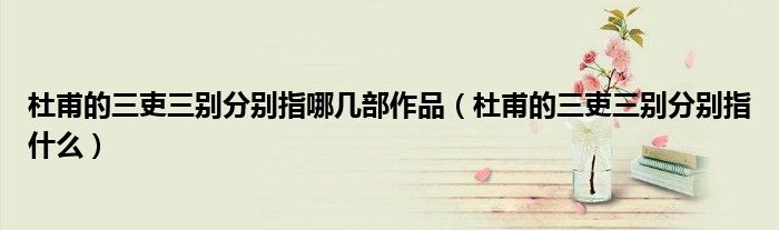 杜甫的三吏三别分别指哪几部作品(杜甫的三吏三别分别指什么)
