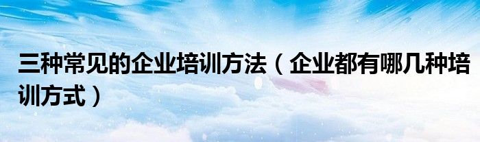 三种常见的企业培训方法(企业都有哪几种培训方式)