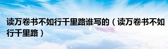 读万卷书不如行千里路谁写的(读万卷书不如行千里路)