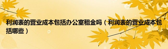 利润表的营业成本包括办公室租金吗(利润表的营业成本包括哪些)