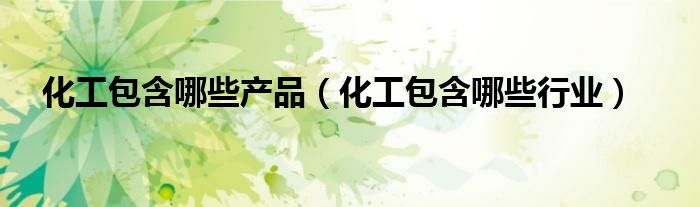 化工包含哪些产品(化工包含哪些行业)