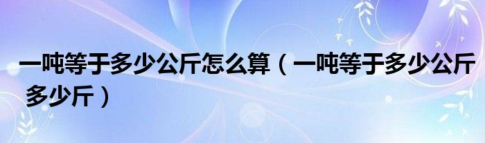 一吨等于多少公斤怎么算(一吨等于多少公斤 多少斤)