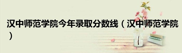 汉中师范学院今年录取分数线(汉中师范学院)