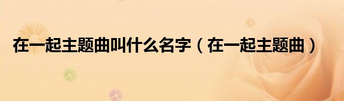 在一起主题曲叫什么名字(在一起主题曲)