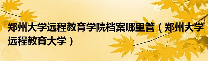 郑州大学远程教育学院档案哪里管(郑州大学远程教育大学)