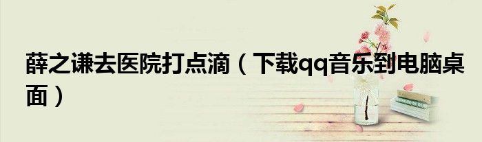 薛之谦去医院打点滴(下载qq音乐到电脑桌面)