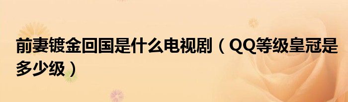 前妻镀金回国是什么电视剧(QQ等级皇冠是多少级)