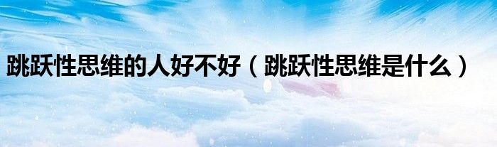 跳跃性思维的人好不好(跳跃性思维是什么)
