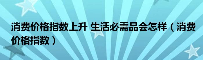 消费价格指数上升 生活必需品会怎样(消费价格指数)