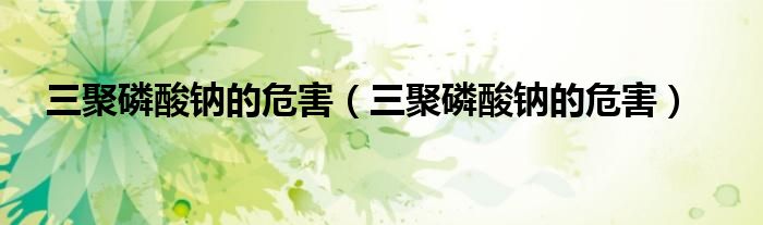 三聚磷酸钠的危害（三聚磷酸钠的危害）