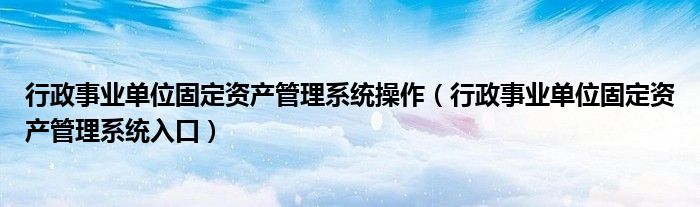 行政事业单位固定资产管理系统操作(行政事业单位固定资产管理系统入口)