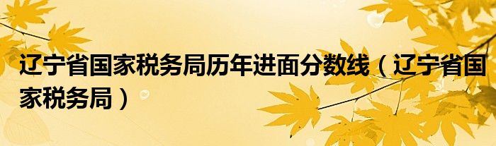 辽宁省国家税务局历年进面分数线(辽宁省国家税务局)