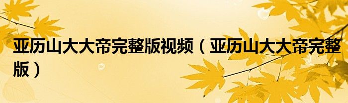 亚历山大大帝完整版视频(亚历山大大帝完整版)