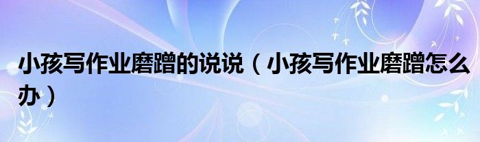 小孩写作业磨蹭的说说(小孩写作业磨蹭怎么办)