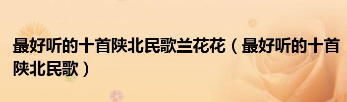 最好听的十首陕北民歌兰花花(最好听的十首陕北民歌)