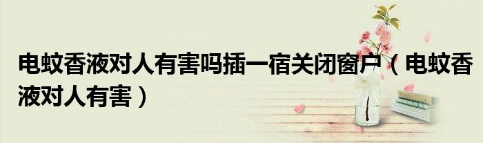 电蚊香液对人有害吗插一宿关闭窗户(电蚊香液对人有害)