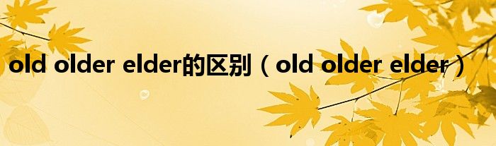 old older elder的区别(old older elder)