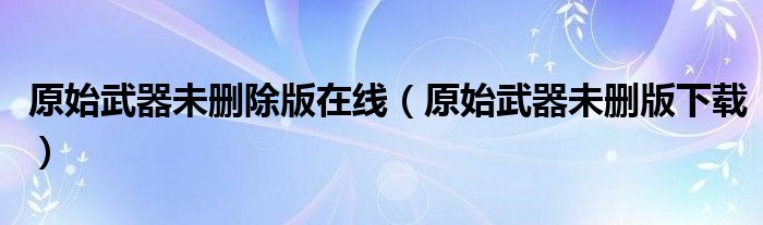 原始武器未删除版在线(原始武器未删版下载)