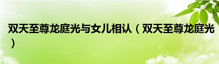 双天至尊龙庭光与女儿相认(双天至尊龙庭光)