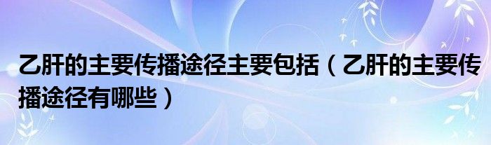 乙肝的主要传播途径主要包括(乙肝的主要传播途径有哪些)
