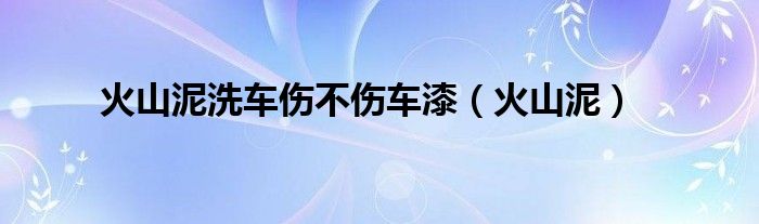 火山泥洗车伤不伤车漆(火山泥)