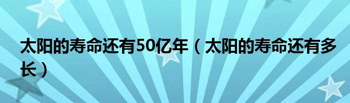 太阳的寿命还有50亿年(太阳的寿命还有多长)