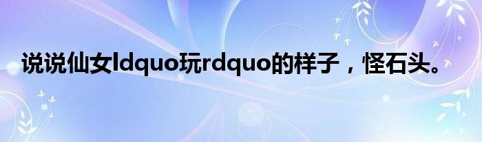 说说仙女ldquo玩rdquo的样子,怪石头。