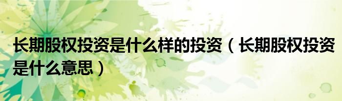 长期股权投资是什么样的投资(长期股权投资是什么意思)