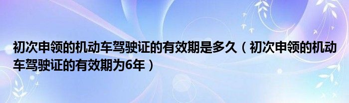 初次申领的机动车驾驶证的有效期是多久(初次申领的机动车驾驶证的有效期为6年)