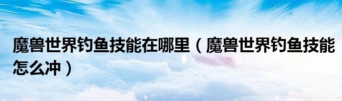 魔兽世界钓鱼技能在哪里（魔兽世界钓鱼技能怎么冲）