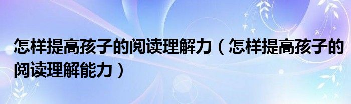 怎样提高孩子的阅读理解力(怎样提高孩子的阅读理解能力)