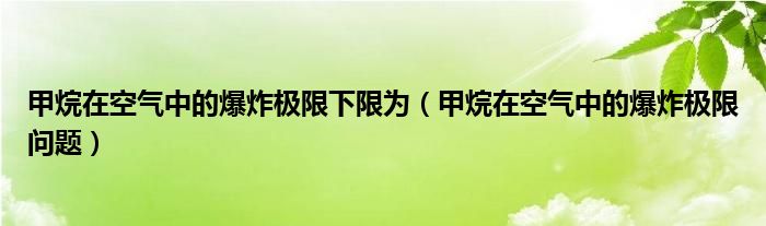 甲烷在空气中的爆炸极限下限为(甲烷在空气中的爆炸极限问题)