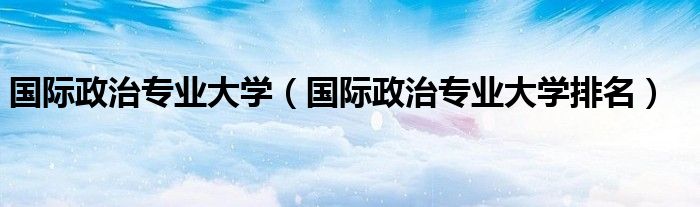 国际政治专业大学(国际政治专业大学排名)