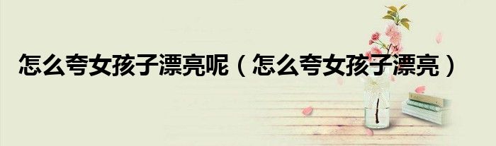 怎么夸女孩子漂亮呢(怎么夸女孩子漂亮)