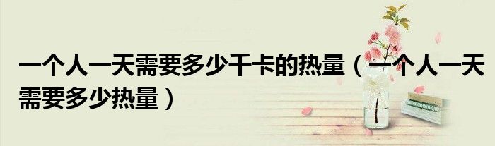 一个人一天需要多少千卡的热量(一个人一天需要多少热量)