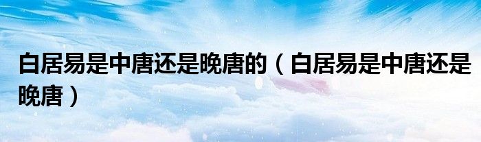 白居易是中唐还是晚唐的(白居易是中唐还是晚唐)