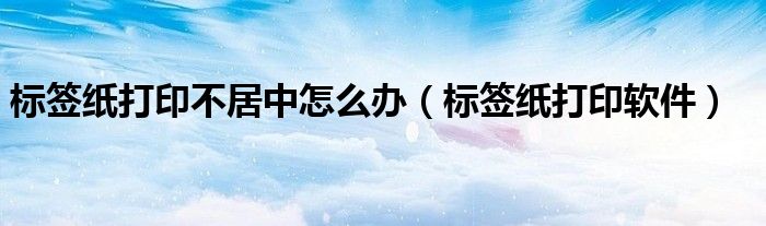 标签纸打印不居中怎么办(标签纸打印软件)