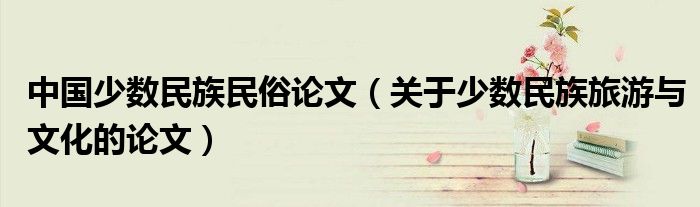中国少数民族民俗论文(关于少数民族旅游与文化的论文)