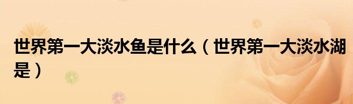 世界第一大淡水鱼是什么(世界第一大淡水湖是)
