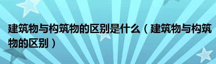 建筑物与构筑物的区别是什么(建筑物与构筑物的区别)