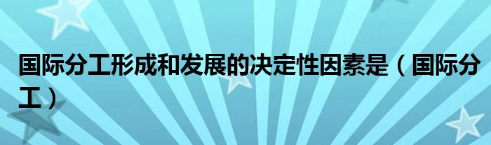 国际分工形成和发展的决定性因素是(国际分工)