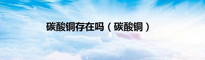 碳酸铜存在吗（碳酸铜）