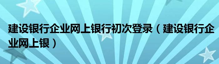 建设银行企业网上银行初次登录(建设银行企业网上银)